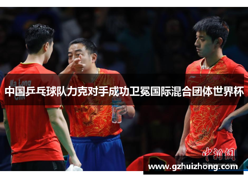 中国乒乓球队力克对手成功卫冕国际混合团体世界杯