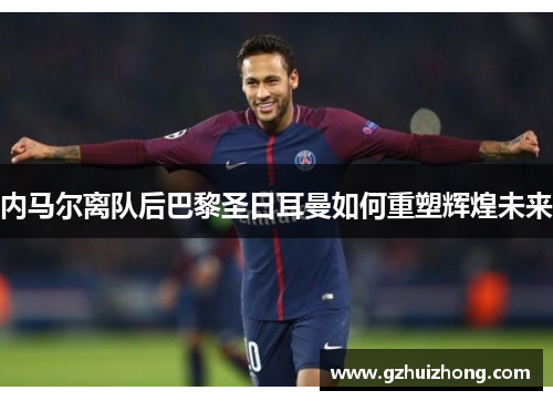 内马尔离队后巴黎圣日耳曼如何重塑辉煌未来