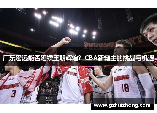 广东宏远能否延续王朝辉煌？CBA新霸主的挑战与机遇