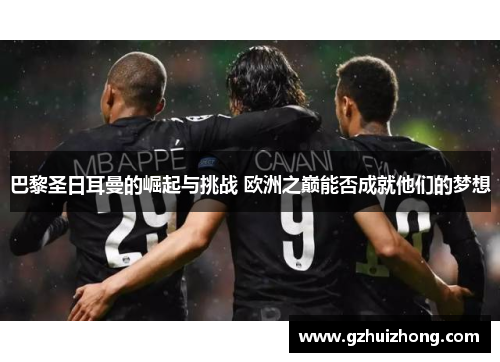 巴黎圣日耳曼的崛起与挑战 欧洲之巅能否成就他们的梦想