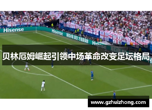 贝林厄姆崛起引领中场革命改变足坛格局