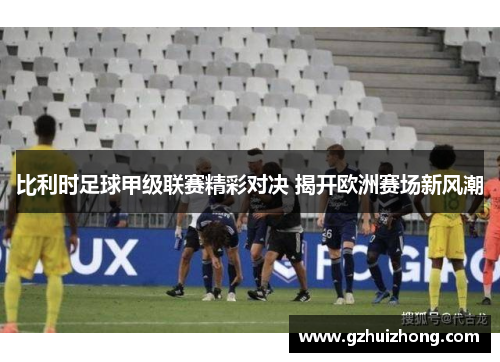 比利时足球甲级联赛精彩对决 揭开欧洲赛场新风潮