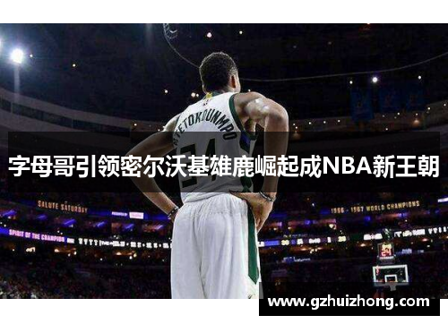 字母哥引领密尔沃基雄鹿崛起成NBA新王朝