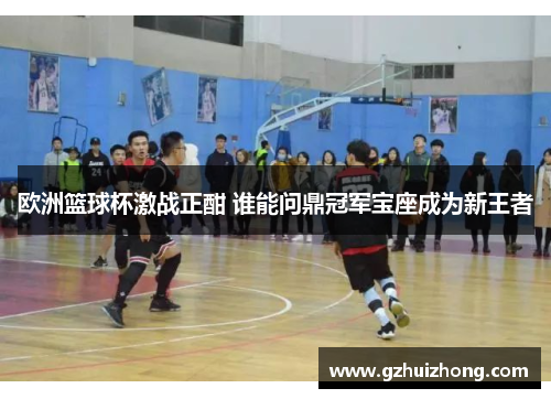 欧洲篮球杯激战正酣 谁能问鼎冠军宝座成为新王者