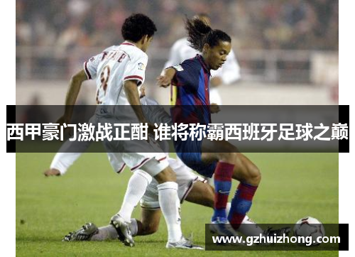 西甲豪门激战正酣 谁将称霸西班牙足球之巅