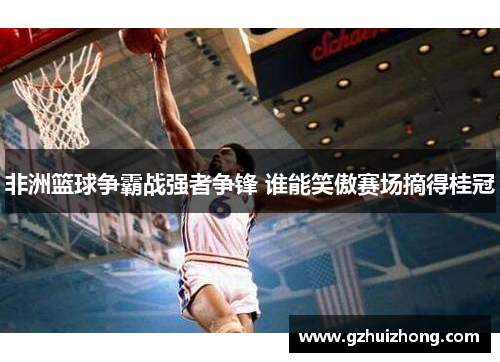 非洲篮球争霸战强者争锋 谁能笑傲赛场摘得桂冠